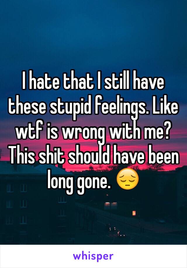 I hate that I still have these stupid feelings. Like wtf is wrong with me? This shit should have been long gone. 😔