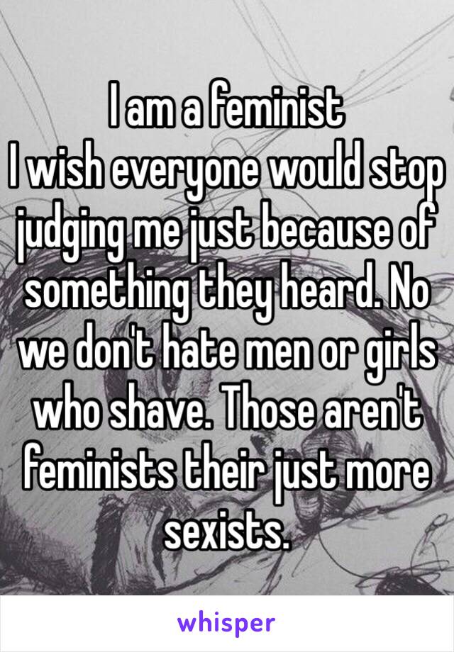 I am a feminist 
I wish everyone would stop judging me just because of something they heard. No we don't hate men or girls who shave. Those aren't feminists their just more sexists. 