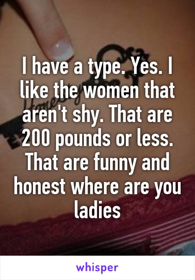 I have a type. Yes. I like the women that aren't shy. That are 200 pounds or less. That are funny and honest where are you ladies