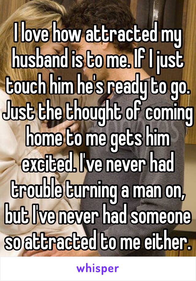 I love how attracted my husband is to me. If I just touch him he's ready to go. Just the thought of coming home to me gets him excited. I've never had trouble turning a man on, but I've never had someone so attracted to me either. 