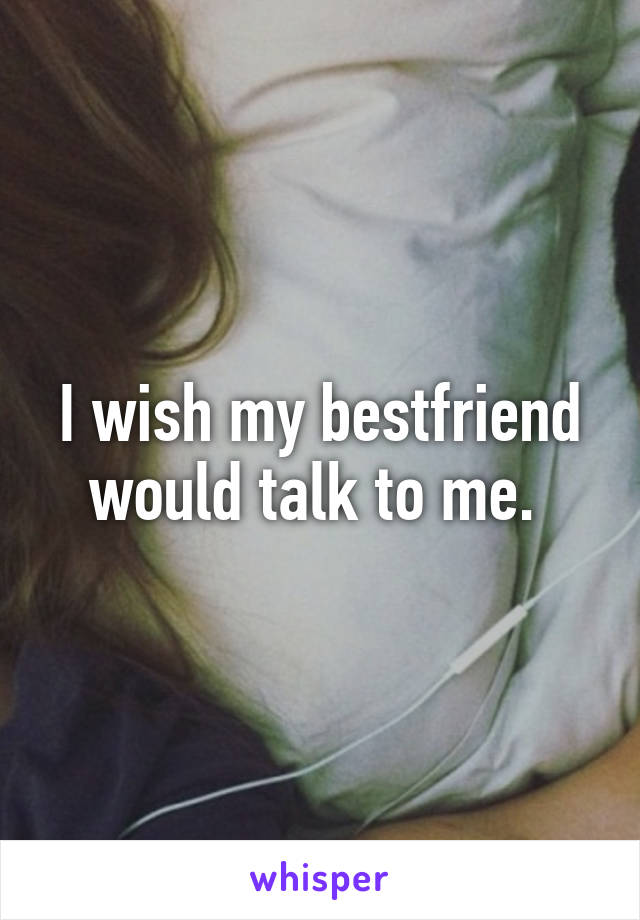 I wish my bestfriend would talk to me. 