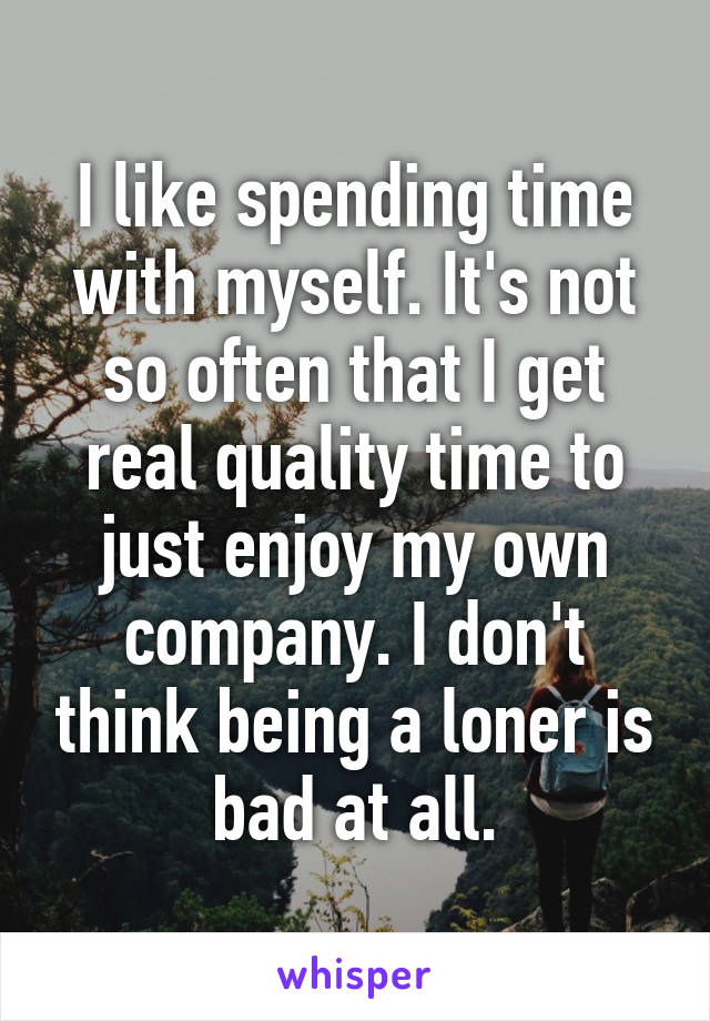 I like spending time with myself. It's not so often that I get real quality time to just enjoy my own company. I don't think being a loner is bad at all.