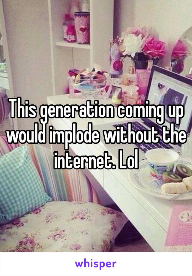 This generation coming up would implode without the internet. Lol