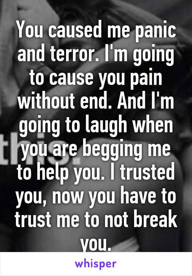 You caused me panic and terror. I'm going to cause you pain without end. And I'm going to laugh when you are begging me to help you. I trusted you, now you have to trust me to not break you.