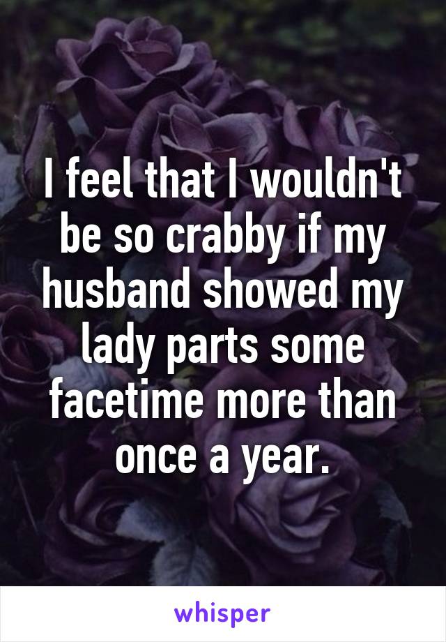 I feel that I wouldn't be so crabby if my husband showed my lady parts some facetime more than once a year.