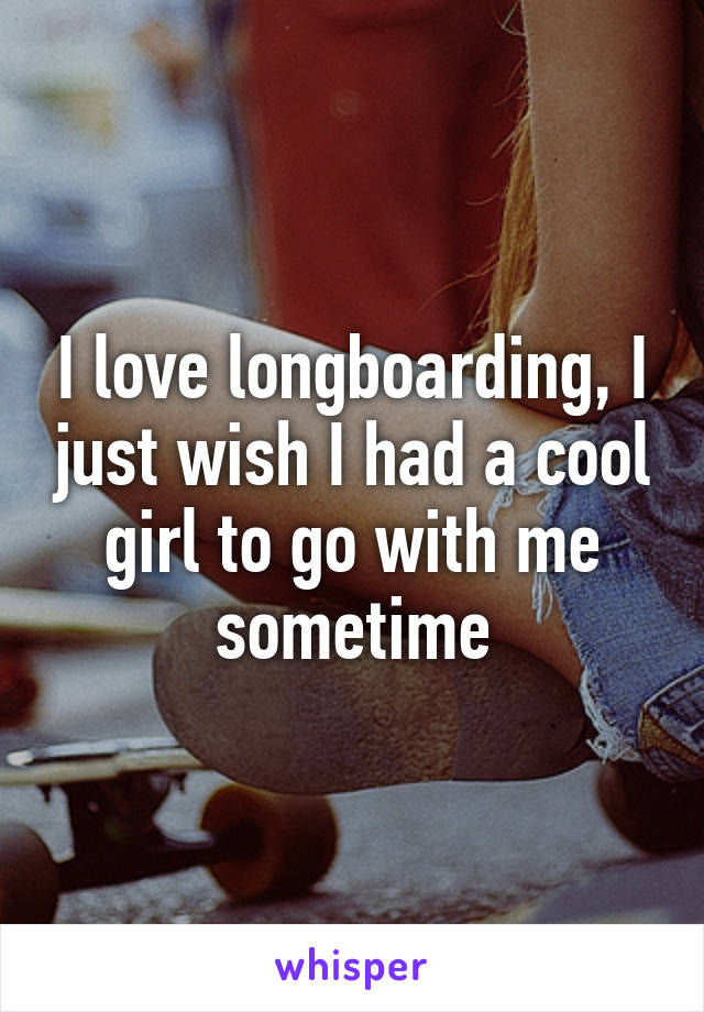 I love longboarding, I just wish I had a cool girl to go with me sometime