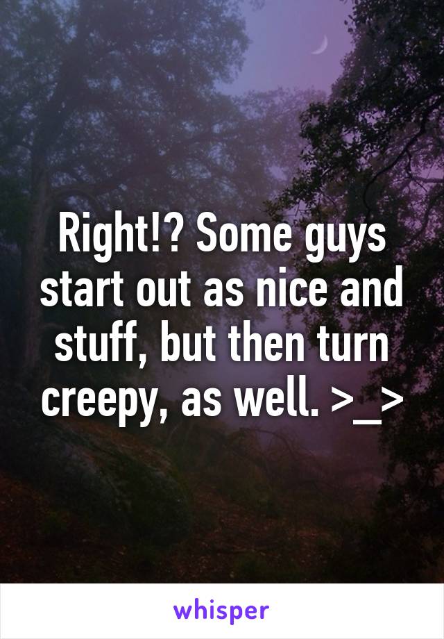Right!? Some guys start out as nice and stuff, but then turn creepy, as well. >_>