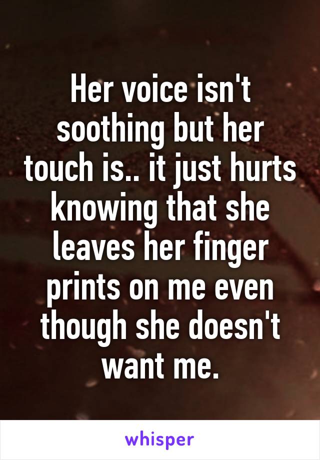 Her voice isn't soothing but her touch is.. it just hurts knowing that she leaves her finger prints on me even though she doesn't want me.