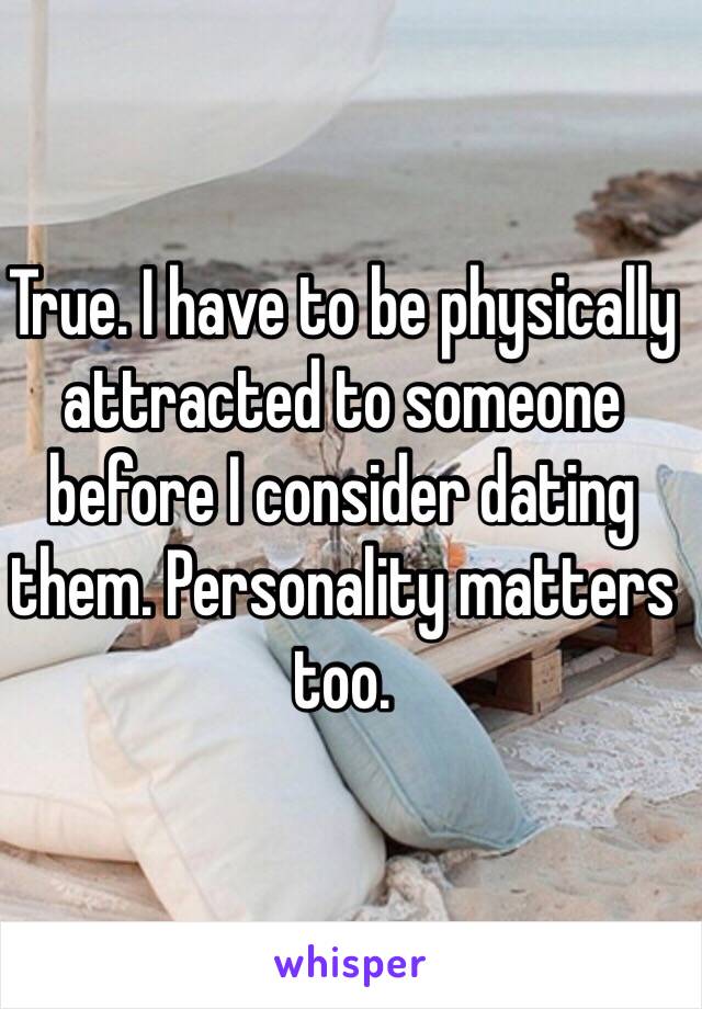 True. I have to be physically attracted to someone before I consider dating them. Personality matters too.