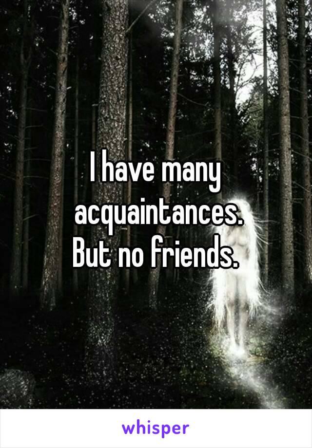 I have many acquaintances.
But no friends.