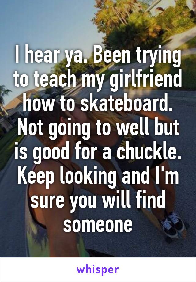 I hear ya. Been trying to teach my girlfriend how to skateboard. Not going to well but is good for a chuckle. Keep looking and I'm sure you will find someone
