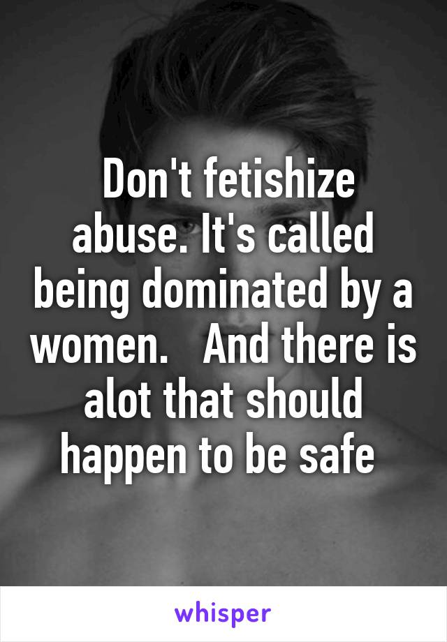  Don't fetishize abuse. It's called being dominated by a women.   And there is alot that should happen to be safe 