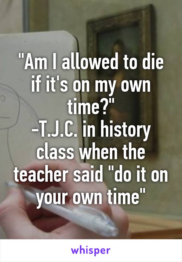 "Am I allowed to die if it's on my own time?"
-T.J.C. in history class when the teacher said "do it on your own time"