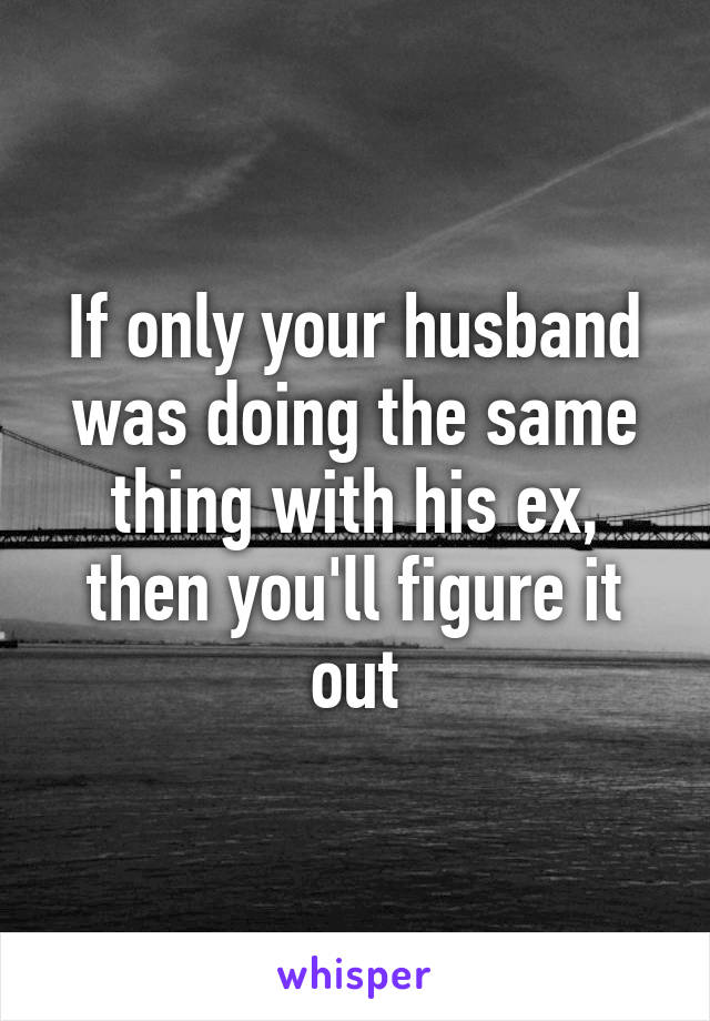 If only your husband was doing the same thing with his ex, then you'll figure it out