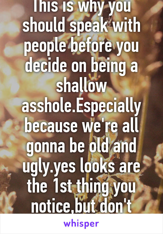 This is why you should speak with people before you decide on being a shallow asshole.Especially because we're all gonna be old and ugly.yes looks are the 1st thing you notice,but don't assume. 