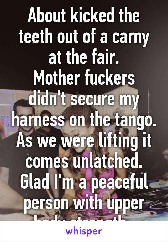 About kicked the teeth out of a carny at the fair.
Mother fuckers didn't secure my harness on the tango. As we were lifting it comes unlatched. Glad I'm a peaceful person with upper body strength. 