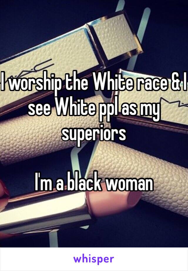 I worship the White race & I see White ppl as my superiors

I'm a black woman 