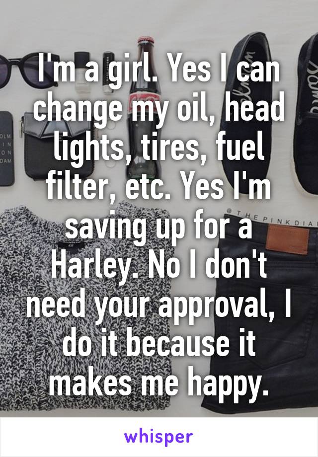 I'm a girl. Yes I can change my oil, head lights, tires, fuel filter, etc. Yes I'm saving up for a Harley. No I don't need your approval, I do it because it makes me happy.