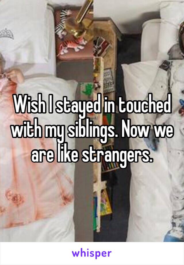 Wish I stayed in touched with my siblings. Now we are like strangers. 