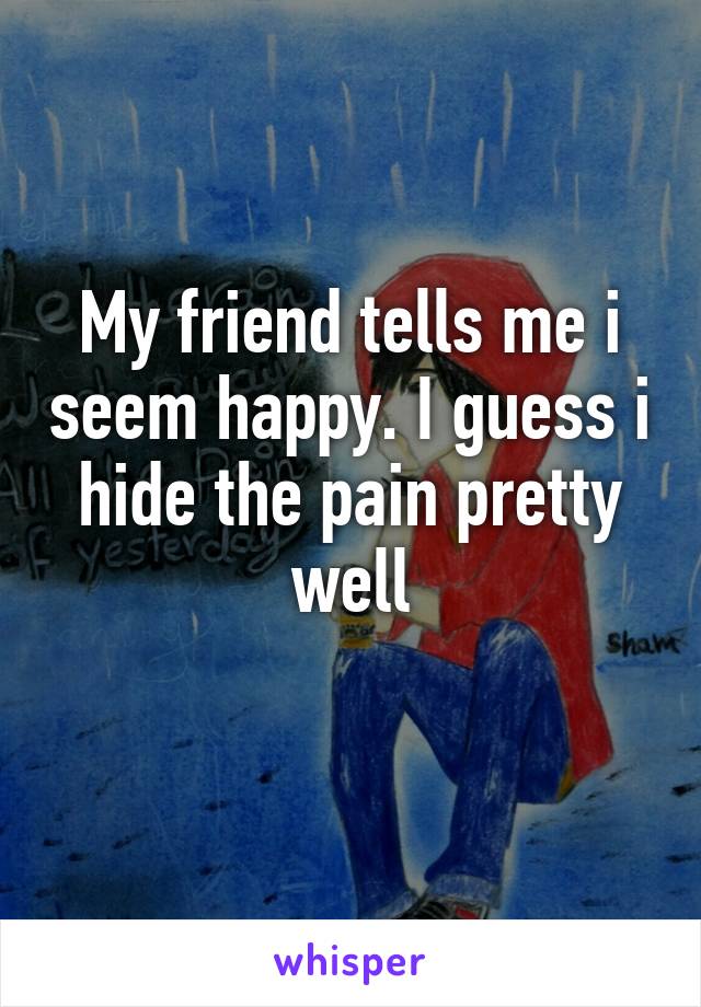 My friend tells me i seem happy. I guess i hide the pain pretty well
