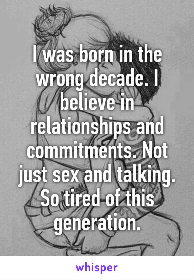 I was born in the wrong decade. I believe in relationships and commitments. Not just sex and talking. So tired of this generation.