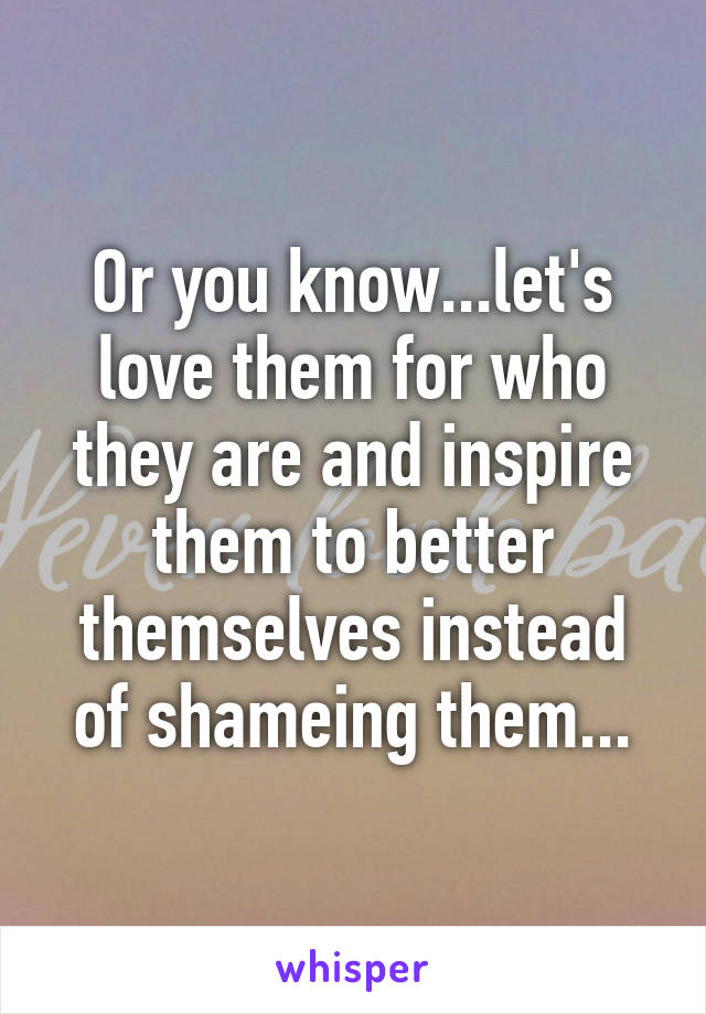 Or you know...let's love them for who they are and inspire them to better themselves instead of shameing them...