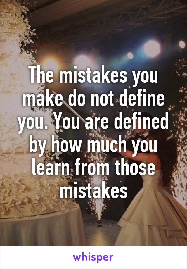 The mistakes you make do not define you. You are defined by how much you learn from those mistakes
