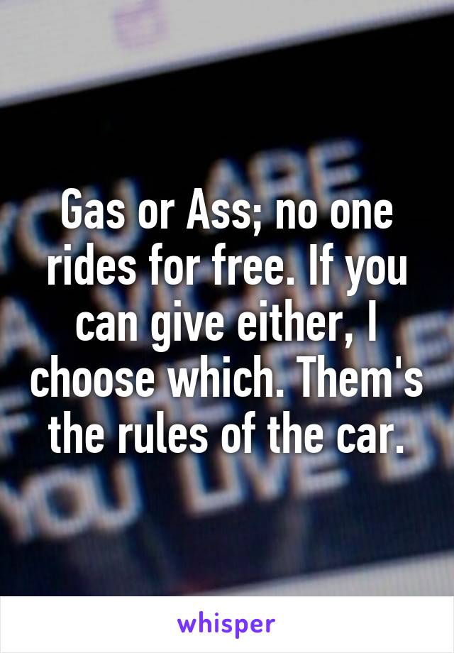 Gas or Ass; no one rides for free. If you can give either, I choose which. Them's the rules of the car.
