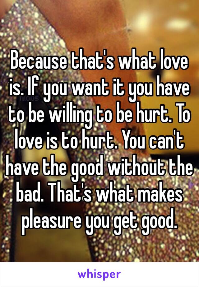 Because that's what love is. If you want it you have to be willing to be hurt. To love is to hurt. You can't have the good without the bad. That's what makes pleasure you get good. 