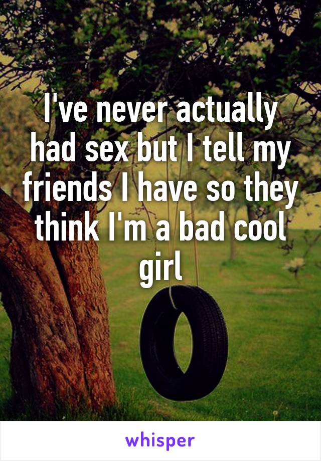 I've never actually had sex but I tell my friends I have so they think I'm a bad cool girl

