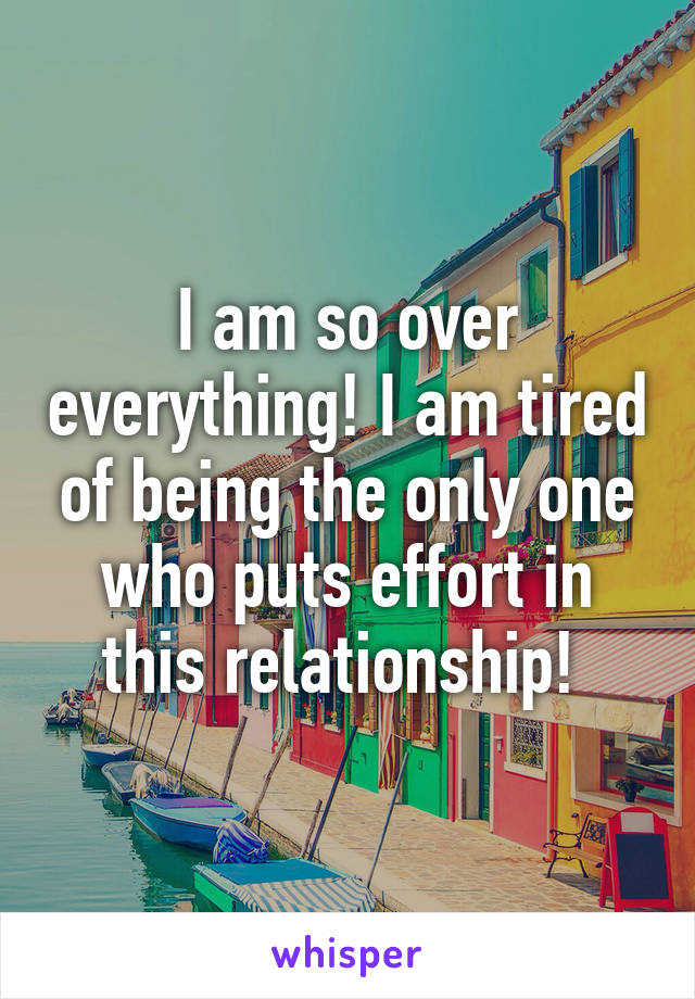 I am so over everything! I am tired of being the only one who puts effort in this relationship! 
