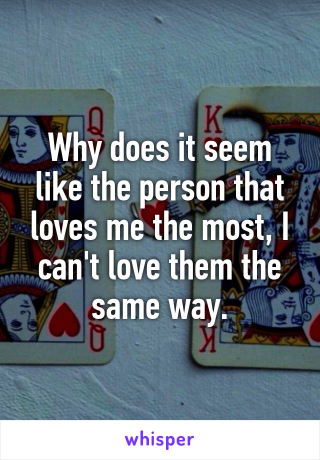 Why does it seem like the person that loves me the most, I can't love them the same way.