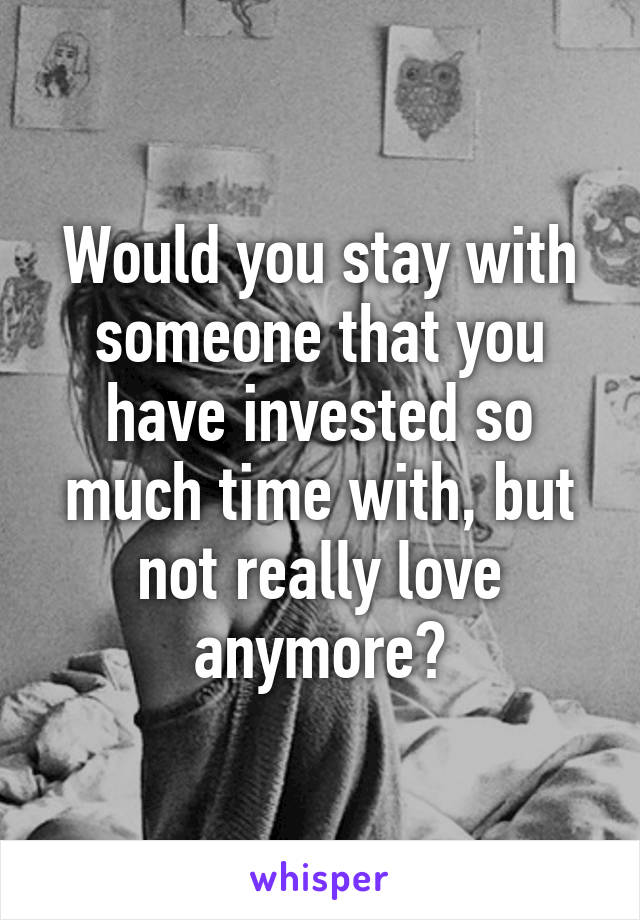 Would you stay with someone that you have invested so much time with, but not really love anymore?