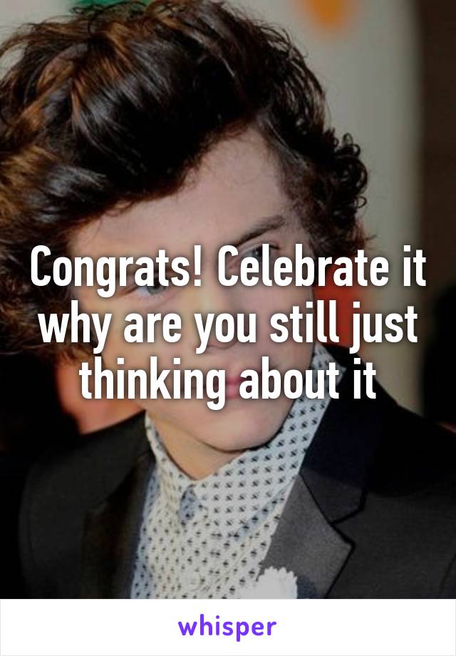 Congrats! Celebrate it why are you still just thinking about it