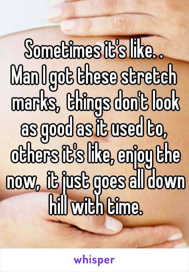 Sometimes it's like. .
Man I got these stretch marks,  things don't look as good as it used to,  others it's like, enjoy the now,  it just goes all down hill with time.