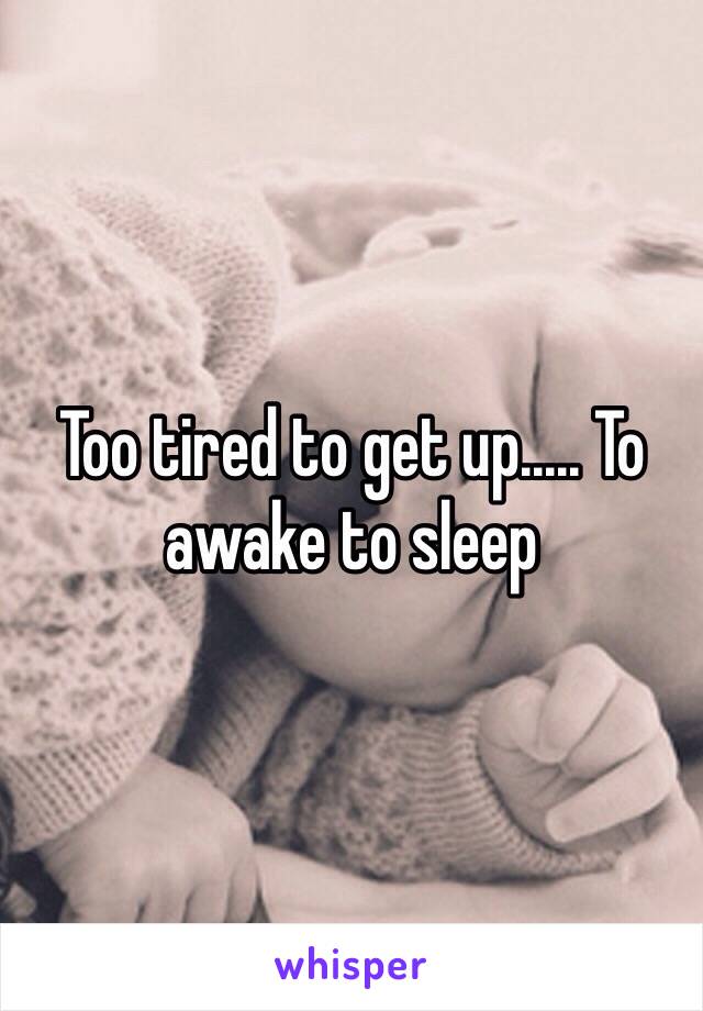 Too tired to get up..... To awake to sleep