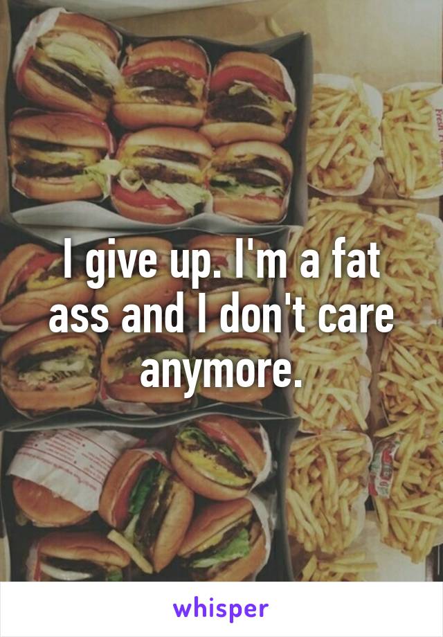 I give up. I'm a fat ass and I don't care anymore.