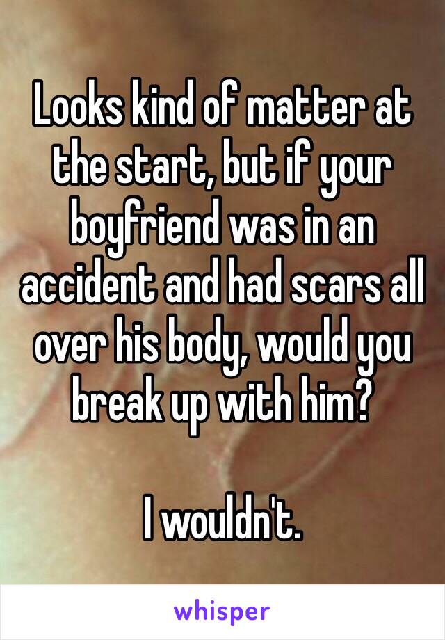 Looks kind of matter at the start, but if your boyfriend was in an accident and had scars all over his body, would you break up with him?

I wouldn't.