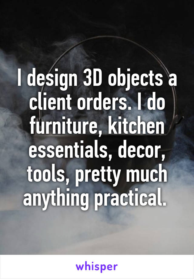 I design 3D objects a client orders. I do furniture, kitchen essentials, decor, tools, pretty much anything practical. 