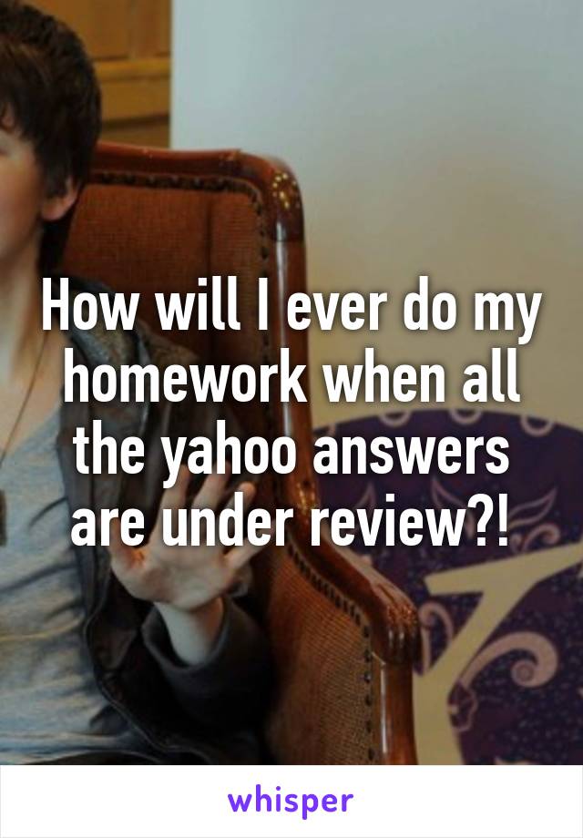 How will I ever do my homework when all the yahoo answers are under review?!