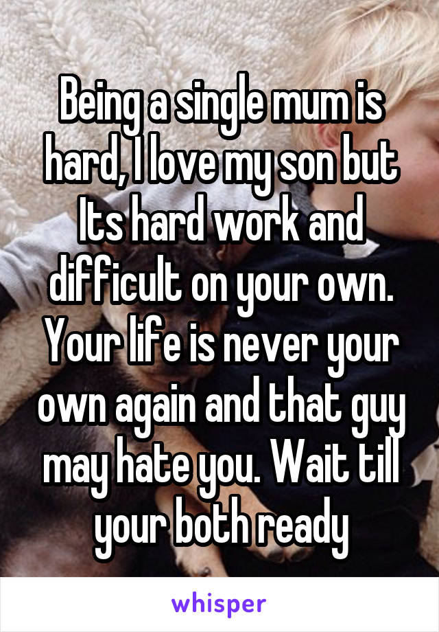 Being a single mum is hard, I love my son but Its hard work and difficult on your own. Your life is never your own again and that guy may hate you. Wait till your both ready