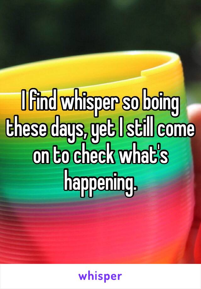 I find whisper so boing these days, yet I still come on to check what's happening. 