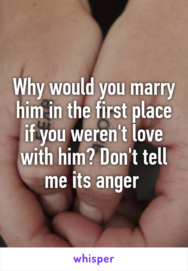 Why would you marry him in the first place if you weren't love with him? Don't tell me its anger 