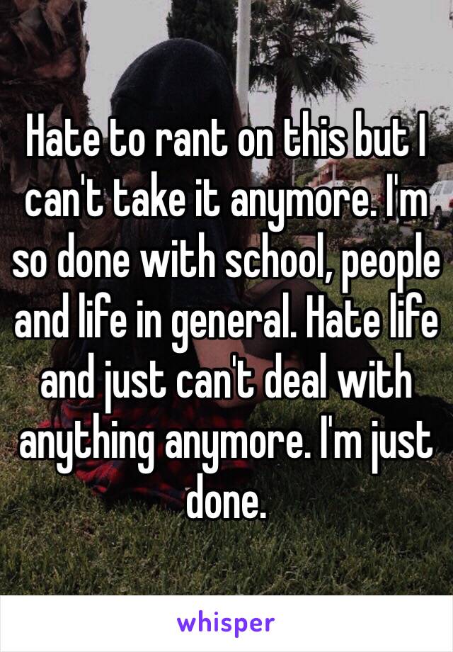 Hate to rant on this but I can't take it anymore. I'm so done with school, people and life in general. Hate life and just can't deal with anything anymore. I'm just done. 