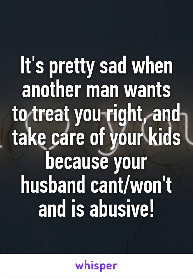 It's pretty sad when another man wants to treat you right, and take care of your kids because your husband cant/won't and is abusive!