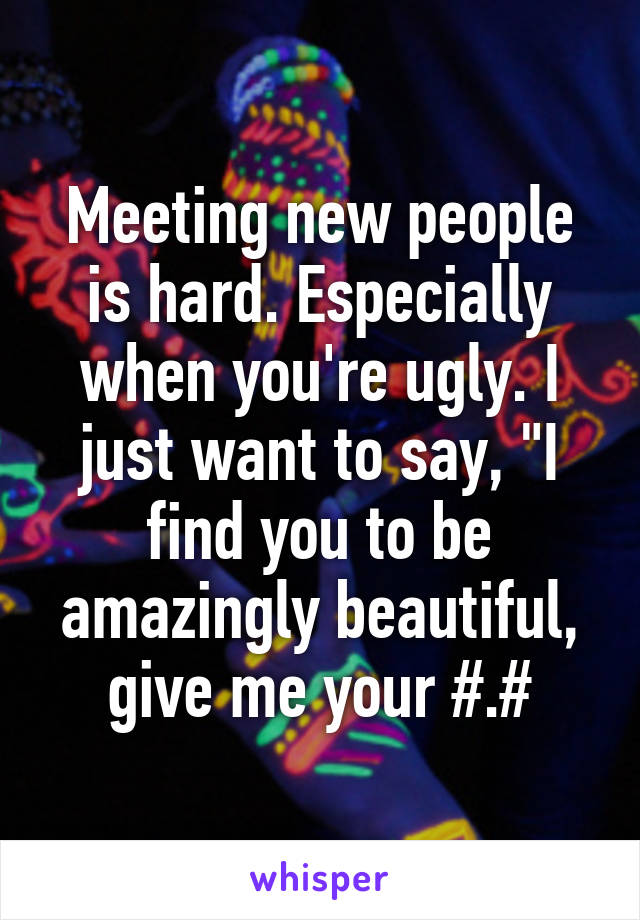 Meeting new people is hard. Especially when you're ugly. I just want to say, "I find you to be amazingly beautiful, give me your #.#