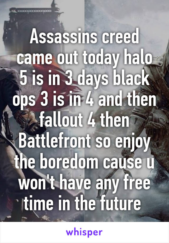 Assassins creed came out today halo 5 is in 3 days black ops 3 is in 4 and then fallout 4 then Battlefront so enjoy the boredom cause u won't have any free time in the future 