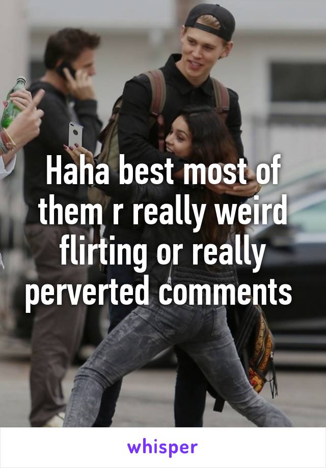Haha best most of them r really weird flirting or really perverted comments 