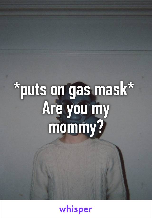 *puts on gas mask* 
Are you my mommy?