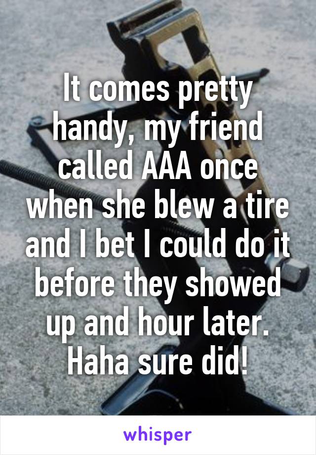 It comes pretty handy, my friend called AAA once when she blew a tire and I bet I could do it before they showed up and hour later. Haha sure did!